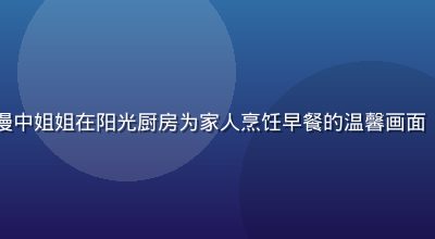 日常治愈型姐姐动漫中姐姐在阳光厨房为家人烹饪早餐的温馨画面，暖黄色调生活感强